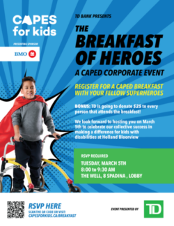 TD Bank presents The Breakfast of Heroes, a caped corporate event. Register for a Caped breakfast with your fellow superheroes. BONUS: TD is going to donate $25 to every person that attends the breakfast (must be registered with a fundraising page)! We look forward to hosting you on March 5th to celebrate our collective success in making a difference for kids with disabilities at Holland Bloroview. RSVP today! Tuesday, march 5th from 8 to 9:30 AM at The Well (8 Spadina Ave).